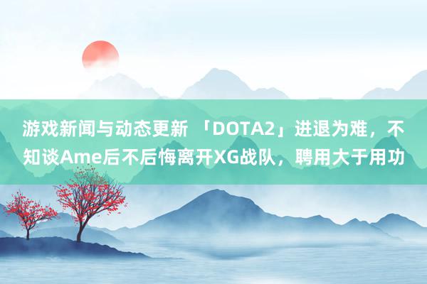 游戏新闻与动态更新 「DOTA2」进退为难，不知谈Ame后不后悔离开XG战队，聘用大于用功