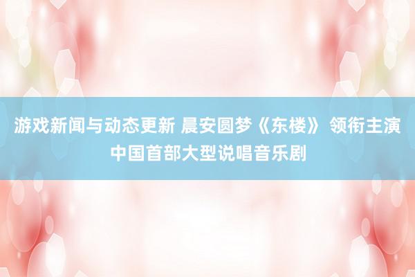 游戏新闻与动态更新 晨安圆梦《东楼》 领衔主演中国首部大型说唱音乐剧