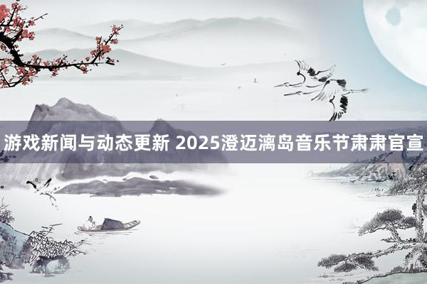 游戏新闻与动态更新 2025澄迈漓岛音乐节肃肃官宣