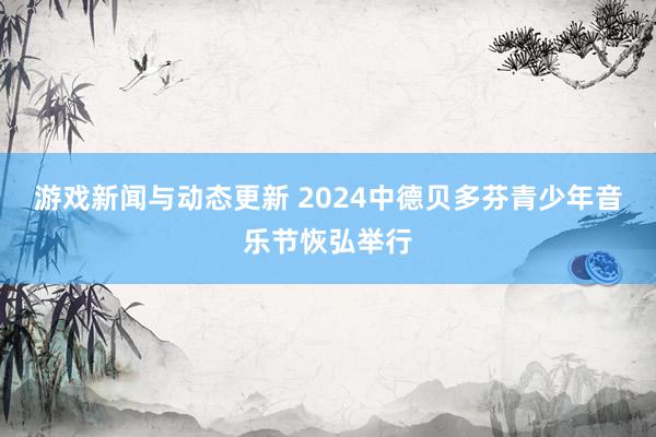 游戏新闻与动态更新 2024中德贝多芬青少年音乐节恢弘举行