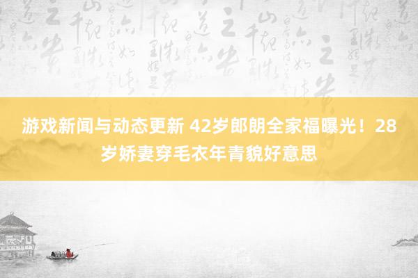 游戏新闻与动态更新 42岁郎朗全家福曝光！28岁娇妻穿毛衣年青貌好意思