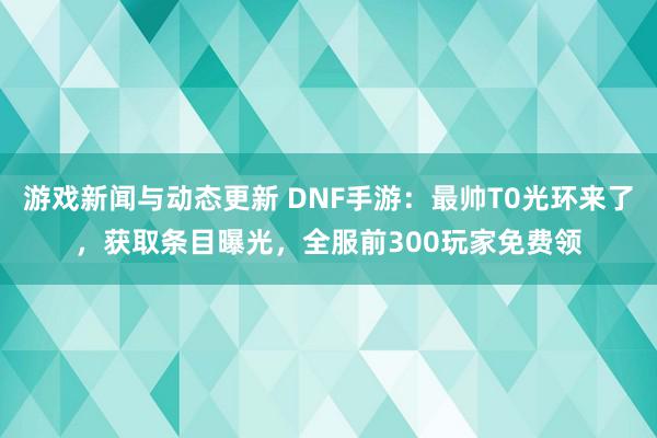 游戏新闻与动态更新 DNF手游：最帅T0光环来了，获取条目曝光，全服前300玩家免费领