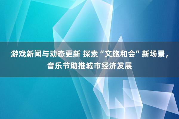 游戏新闻与动态更新 探索“文旅和会”新场景，音乐节助推城市经济发展