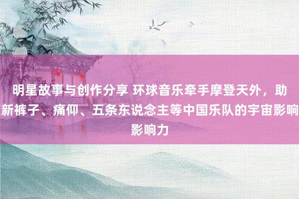 明星故事与创作分享 环球音乐牵手摩登天外，助推新裤子、痛仰、五条东说念主等中国乐队的宇宙影响力