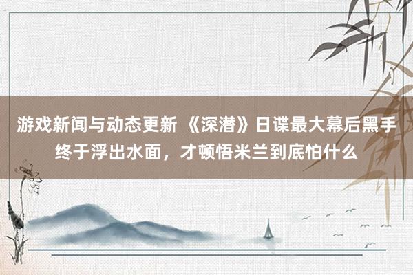 游戏新闻与动态更新 《深潜》日谍最大幕后黑手终于浮出水面，才顿悟米兰到底怕什么