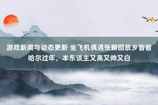 游戏新闻与动态更新 坐飞机偶遇张翰回故乡皆皆哈尔过年，本东谈主又高又帅又白