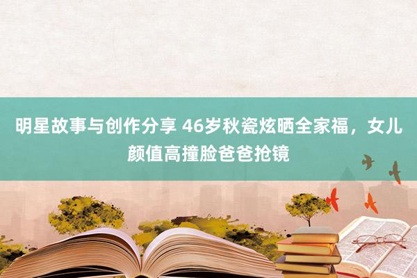 明星故事与创作分享 46岁秋瓷炫晒全家福，女儿颜值高撞脸爸爸抢镜