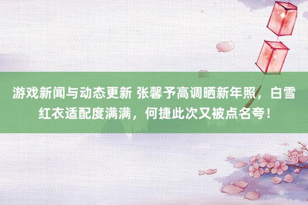 游戏新闻与动态更新 张馨予高调晒新年照，白雪红衣适配度满满，何捷此次又被点名夸！