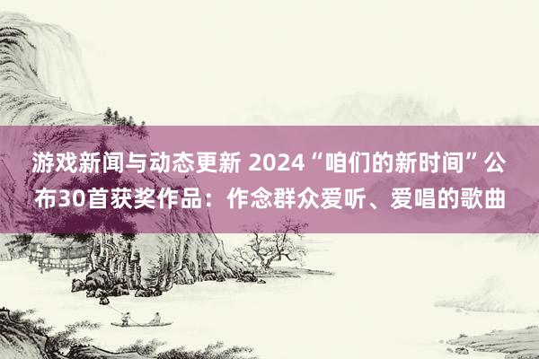 游戏新闻与动态更新 2024“咱们的新时间”公布30首获奖作品：作念群众爱听、爱唱的歌曲