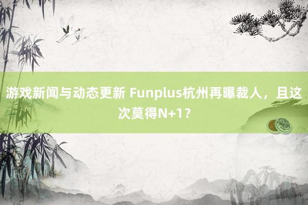 游戏新闻与动态更新 Funplus杭州再曝裁人，且这次莫得N+1？