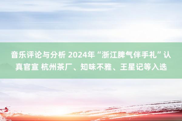 音乐评论与分析 2024年“浙江脾气伴手礼”认真官宣 杭州茶厂、知味不雅、王星记等入选