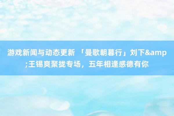 游戏新闻与动态更新 「曼歌朝暮行」刘下&王锡爽聚拢专场，五年相逢感德有你