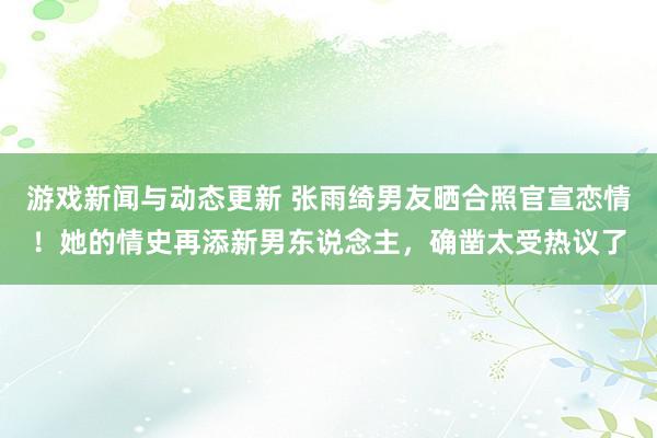 游戏新闻与动态更新 张雨绮男友晒合照官宣恋情！她的情史再添新男东说念主，确凿太受热议了