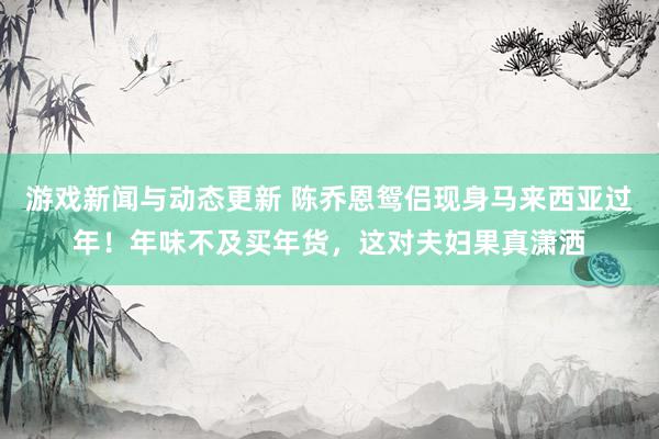 游戏新闻与动态更新 陈乔恩鸳侣现身马来西亚过年！年味不及买年货，这对夫妇果真潇洒