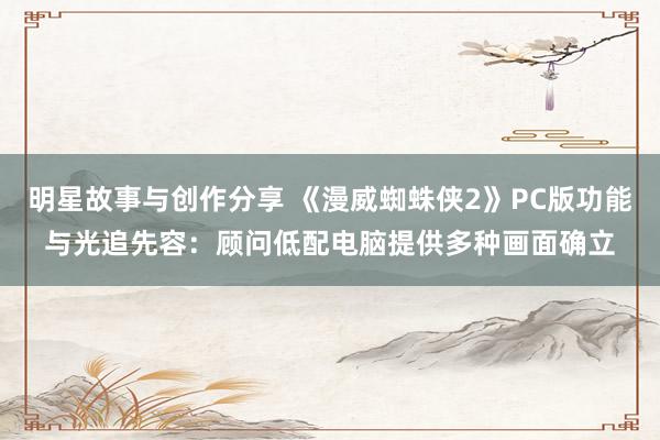 明星故事与创作分享 《漫威蜘蛛侠2》PC版功能与光追先容：顾问低配电脑提供多种画面确立