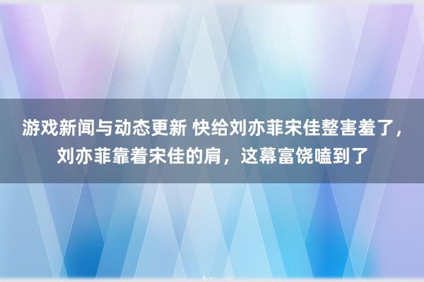 游戏新闻与动态更新 快给刘亦菲宋佳整害羞了，刘亦菲靠着宋佳的肩，这幕富饶嗑到了