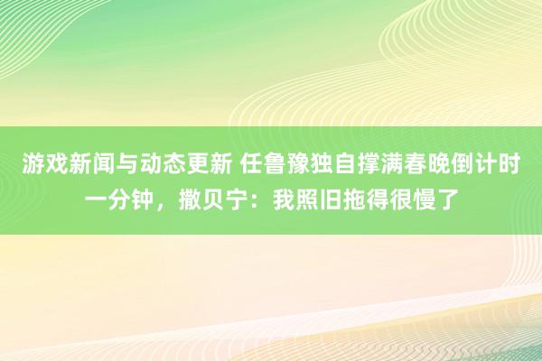 游戏新闻与动态更新 任鲁豫独自撑满春晚倒计时一分钟，撒贝宁：我照旧拖得很慢了