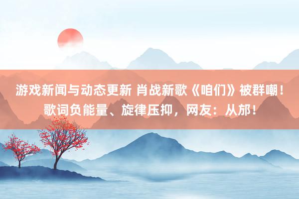 游戏新闻与动态更新 肖战新歌《咱们》被群嘲！歌词负能量、旋律压抑，网友：从邡！