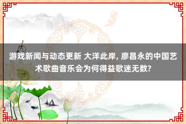 游戏新闻与动态更新 大洋此岸, 廖昌永的中国艺术歌曲音乐会为何得益歌迷无数?