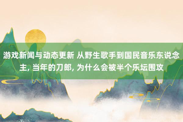 游戏新闻与动态更新 从野生歌手到国民音乐东说念主, 当年的刀郎, 为什么会被半个乐坛围攻