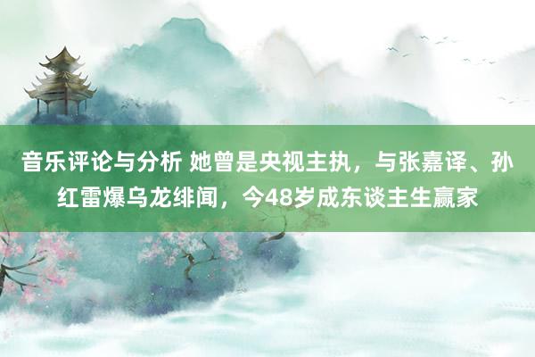 音乐评论与分析 她曾是央视主执，与张嘉译、孙红雷爆乌龙绯闻，今48岁成东谈主生赢家