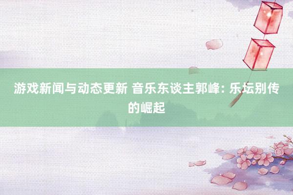 游戏新闻与动态更新 音乐东谈主郭峰: 乐坛别传的崛起