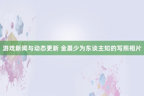 游戏新闻与动态更新 金晨少为东谈主知的写照相片