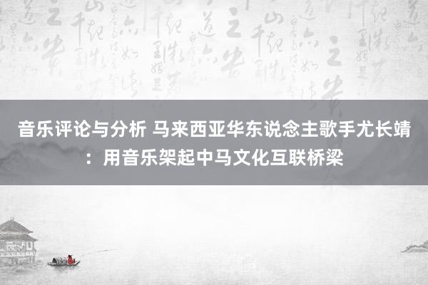 音乐评论与分析 马来西亚华东说念主歌手尤长靖：用音乐架起中马文化互联桥梁