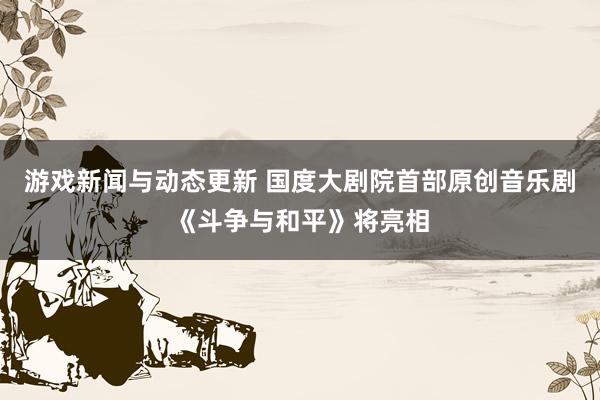 游戏新闻与动态更新 国度大剧院首部原创音乐剧《斗争与和平》将亮相