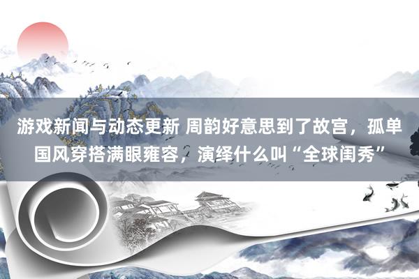 游戏新闻与动态更新 周韵好意思到了故宫，孤单国风穿搭满眼雍容，演绎什么叫“全球闺秀”