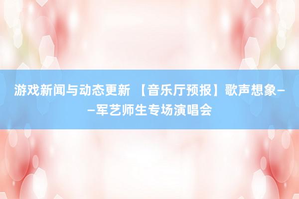 游戏新闻与动态更新 【音乐厅预报】歌声想象——军艺师生专场演唱会