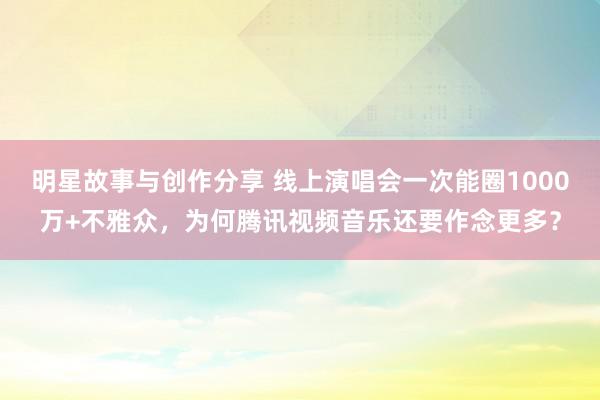 明星故事与创作分享 线上演唱会一次能圈1000万+不雅众，为何腾讯视频音乐还要作念更多？