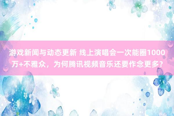 游戏新闻与动态更新 线上演唱会一次能圈1000万+不雅众，为何腾讯视频音乐还要作念更多？