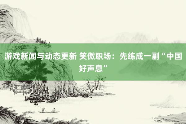 游戏新闻与动态更新 笑傲职场：先练成一副“中国好声息”