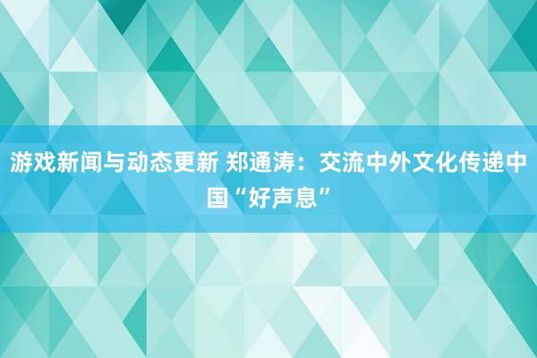 游戏新闻与动态更新 郑通涛：交流中外文化传递中国“好声息”