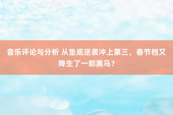 音乐评论与分析 从垫底逆袭冲上第三，春节档又降生了一部黑马？