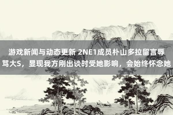 游戏新闻与动态更新 2NE1成员朴山多拉留言辱骂大S，显现我方刚出谈时受她影响，会始终怀念她