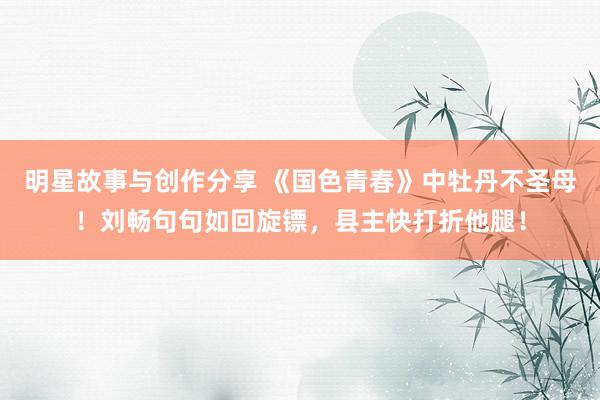 明星故事与创作分享 《国色青春》中牡丹不圣母！刘畅句句如回旋镖，县主快打折他腿！