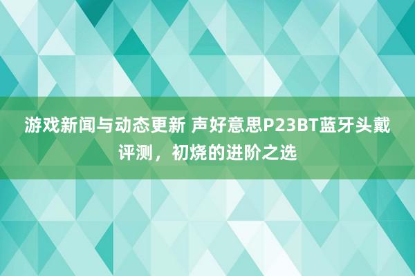 游戏新闻与动态更新 声好意思P23BT蓝牙头戴评测，初烧的进阶之选