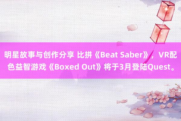 明星故事与创作分享 比拼《Beat Saber》，VR配色益智游戏《Boxed Out》将于3月登陆Quest。