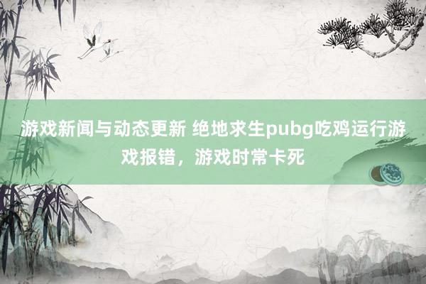 游戏新闻与动态更新 绝地求生pubg吃鸡运行游戏报错，游戏时常卡死