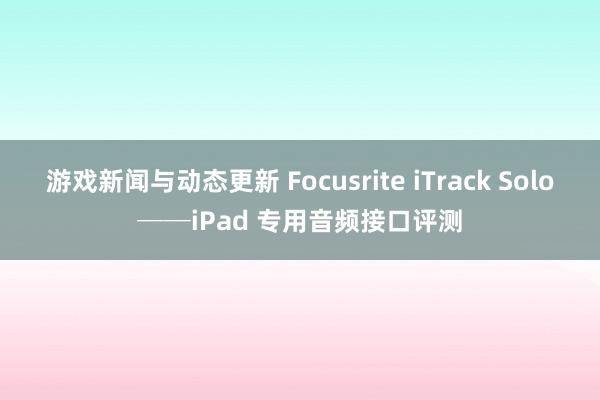 游戏新闻与动态更新 Focusrite iTrack Solo──iPad 专用音频接口评测