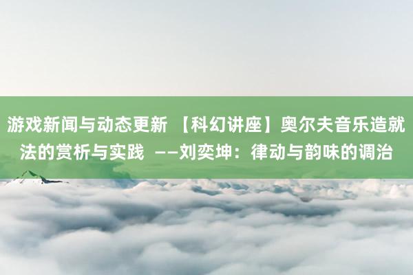 游戏新闻与动态更新 【科幻讲座】奥尔夫音乐造就法的赏析与实践  ——刘奕坤：律动与韵味的调治