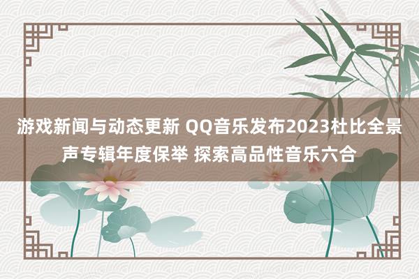 游戏新闻与动态更新 QQ音乐发布2023杜比全景声专辑年度保举 探索高品性音乐六合