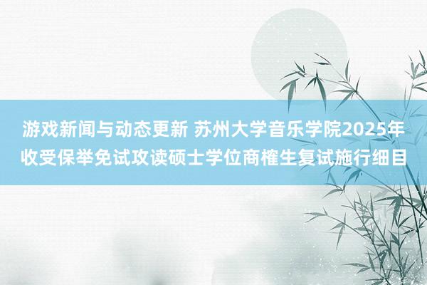 游戏新闻与动态更新 苏州大学音乐学院2025年收受保举免试攻读硕士学位商榷生复试施行细目