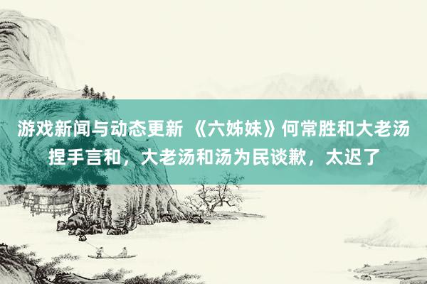 游戏新闻与动态更新 《六姊妹》何常胜和大老汤捏手言和，大老汤和汤为民谈歉，太迟了