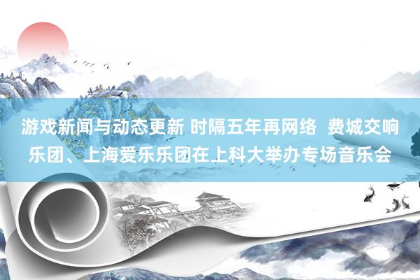 游戏新闻与动态更新 时隔五年再网络  费城交响乐团、上海爱乐乐团在上科大举办专场音乐会