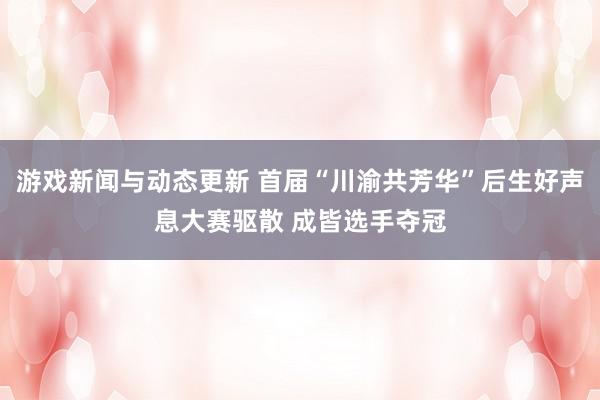 游戏新闻与动态更新 首届“川渝共芳华”后生好声息大赛驱散 成皆选手夺冠