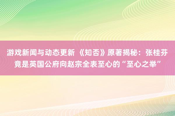 游戏新闻与动态更新 《知否》原著揭秘：张桂芬竟是英国公府向赵宗全表至心的“至心之举”