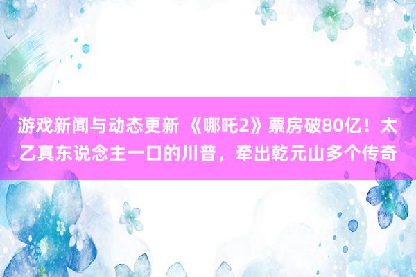 游戏新闻与动态更新 《哪吒2》票房破80亿！太乙真东说念主一口的川普，牵出乾元山多个传奇